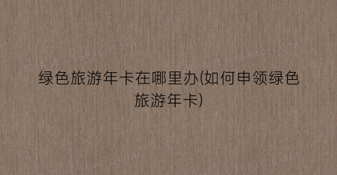 绿色旅游年卡在哪里办(如何申领绿色旅游年卡)