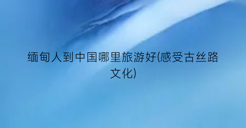 缅甸人到中国哪里旅游好(感受古丝路文化)