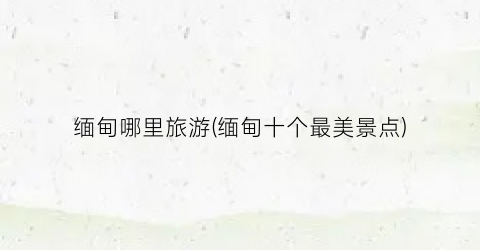 缅甸哪里旅游(缅甸十个最美景点)