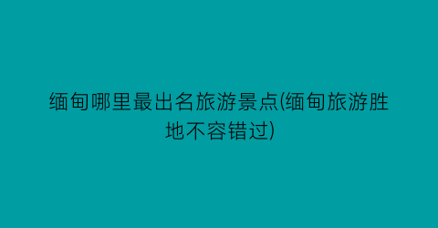 缅甸哪里最出名旅游景点(缅甸旅游胜地不容错过)