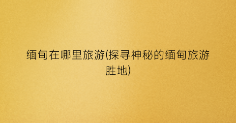 缅甸在哪里旅游(探寻神秘的缅甸旅游胜地)