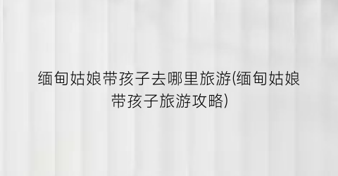 缅甸姑娘带孩子去哪里旅游(缅甸姑娘带孩子旅游攻略)