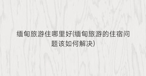 缅甸旅游住哪里好(缅甸旅游的住宿问题该如何解决)