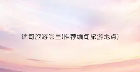 缅甸旅游哪里(推荐缅甸旅游地点)