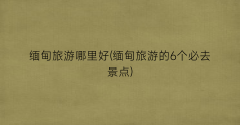 缅甸旅游哪里好(缅甸旅游的6个必去景点)