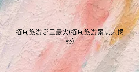 缅甸旅游哪里最火(缅甸旅游景点大揭秘)