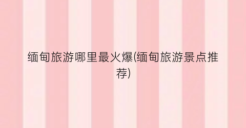 缅甸旅游哪里最火爆(缅甸旅游景点推荐)