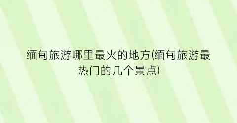 缅甸旅游哪里最火的地方(缅甸旅游最热门的几个景点)