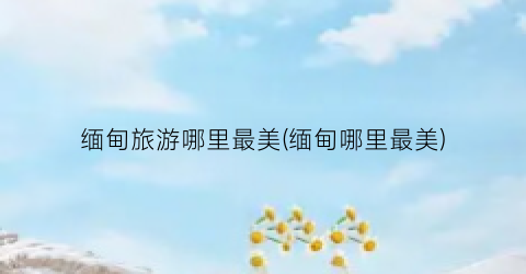 缅甸旅游哪里最美(缅甸哪里最美)