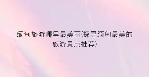 缅甸旅游哪里最美丽(探寻缅甸最美的旅游景点推荐)