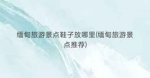 缅甸旅游景点鞋子放哪里(缅甸旅游景点推荐)