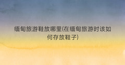 缅甸旅游鞋放哪里(在缅甸旅游时该如何存放鞋子)