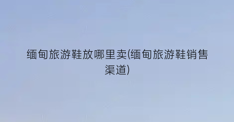 缅甸旅游鞋放哪里卖(缅甸旅游鞋销售渠道)