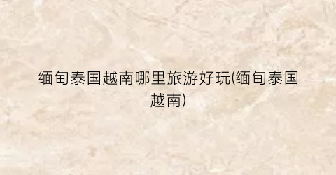 缅甸泰国越南哪里旅游好玩(缅甸泰国越南)