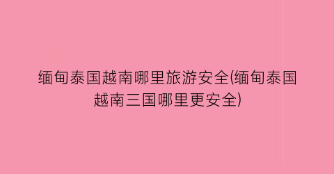 缅甸泰国越南哪里旅游安全(缅甸泰国越南三国哪里更安全)