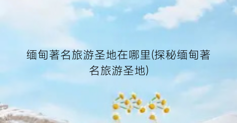 缅甸著名旅游圣地在哪里(探秘缅甸著名旅游圣地)