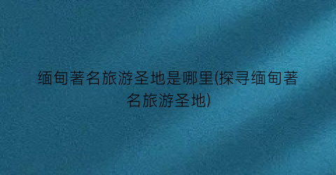 缅甸著名旅游圣地是哪里(探寻缅甸著名旅游圣地)
