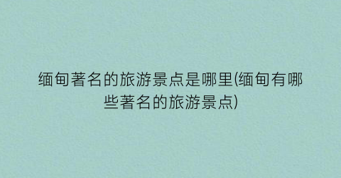 缅甸著名的旅游景点是哪里(缅甸有哪些著名的旅游景点)