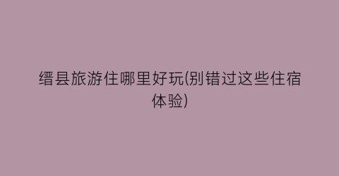 缙县旅游住哪里好玩(别错过这些住宿体验)