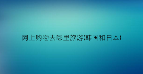 网上购物去哪里旅游(韩国和日本)