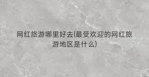 网红旅游哪里好去(最受欢迎的网红旅游地区是什么)