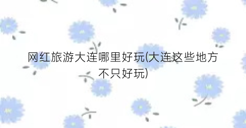 网红旅游大连哪里好玩(大连这些地方不只好玩)