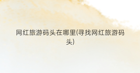 网红旅游码头在哪里(寻找网红旅游码头)