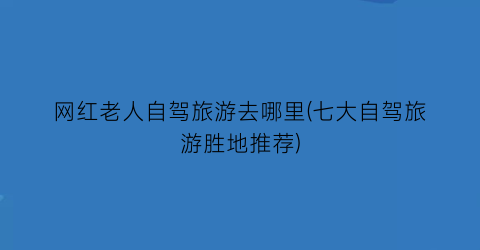网红老人自驾旅游去哪里(七大自驾旅游胜地推荐)