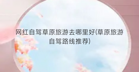 网红自驾草原旅游去哪里好(草原旅游自驾路线推荐)