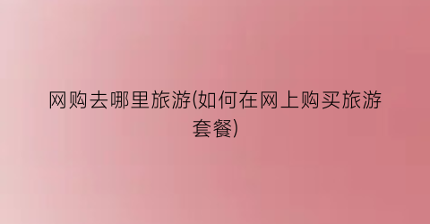 网购去哪里旅游(如何在网上购买旅游套餐)