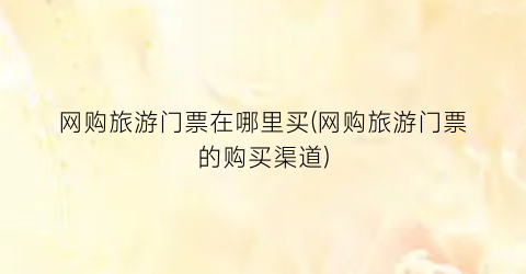 网购旅游门票在哪里买(网购旅游门票的购买渠道)