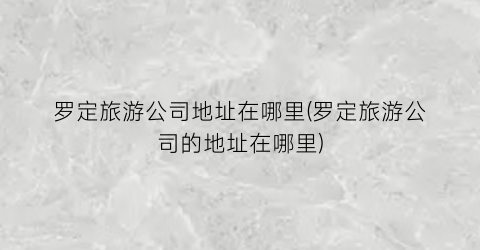 罗定旅游公司地址在哪里(罗定旅游公司的地址在哪里)