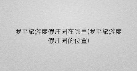 罗平旅游度假庄园在哪里(罗平旅游度假庄园的位置)