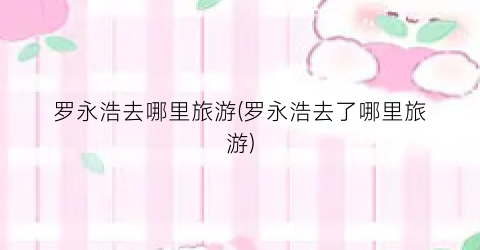 罗永浩去哪里旅游(罗永浩去了哪里旅游)