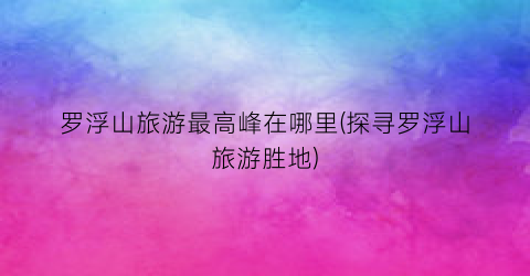罗浮山旅游最高峰在哪里(探寻罗浮山旅游胜地)
