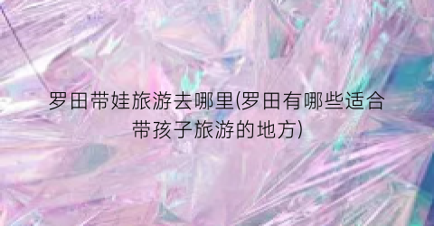 罗田带娃旅游去哪里(罗田有哪些适合带孩子旅游的地方)