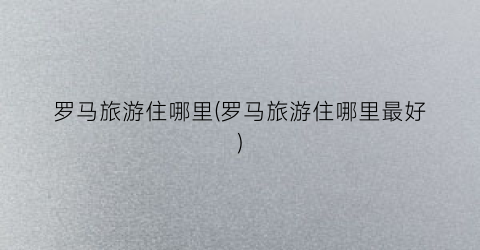 罗马旅游住哪里(罗马旅游住哪里最好)