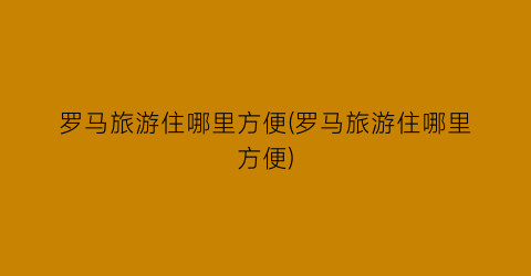 罗马旅游住哪里方便(罗马旅游住哪里方便)