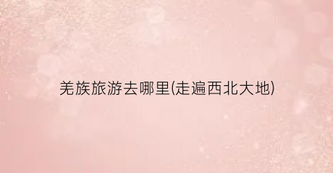 羌族旅游去哪里(走遍西北大地)