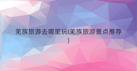 羌族旅游去哪里玩(羌族旅游景点推荐)
