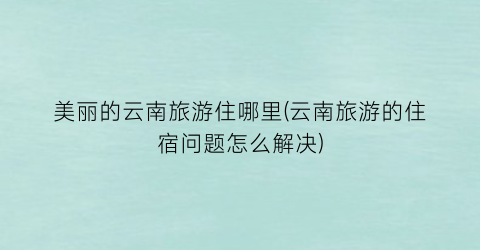 美丽的云南旅游住哪里(云南旅游的住宿问题怎么解决)