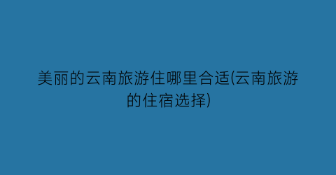 美丽的云南旅游住哪里合适(云南旅游的住宿选择)