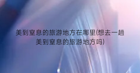 美到窒息的旅游地方在哪里(想去一趟美到窒息的旅游地方吗)