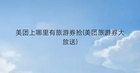 美团上哪里有旅游券抢(美团旅游券大放送)