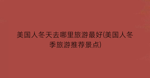 美国人冬天去哪里旅游最好(美国人冬季旅游推荐景点)