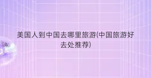 美国人到中国去哪里旅游(中国旅游好去处推荐)