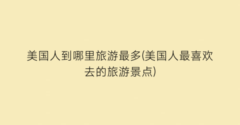 美国人到哪里旅游最多(美国人最喜欢去的旅游景点)