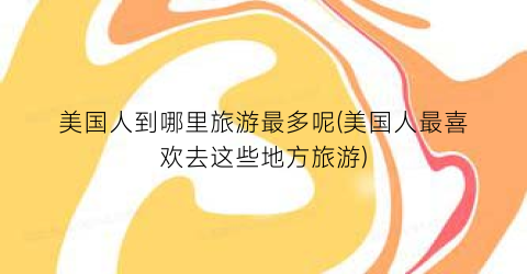 美国人到哪里旅游最多呢(美国人最喜欢去这些地方旅游)