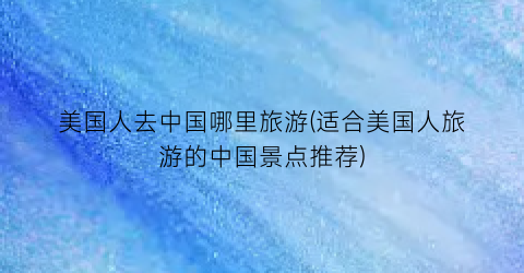 美国人去中国哪里旅游(适合美国人旅游的中国景点推荐)