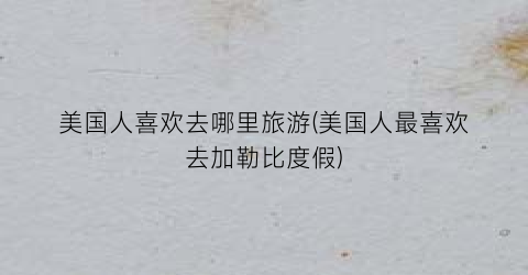 美国人喜欢去哪里旅游(美国人最喜欢去加勒比度假)